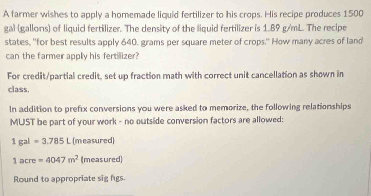 A farmer wishes to apply a homemade liquid fertilizer to his crops. His recipe produces 1500
gal (gallons) of liquid fertilizer. The density of the liquid fertilizer is 1.89 g/mL. The recipe 
states, "for best results apply 640. grams per square meter of crops." How many acres of land 
can the farmer apply his fertilizer? 
For credit/partial credit, set up fraction math with correct unit cancellation as shown in 
class. 
In addition to prefx conversions you were asked to memorize, the following relationships 
MUST be part of your work - no outside conversion factors are allowed:
1gal=3.785L (measured)
1acre=4047m^2 (measured) 
Round to appropriate sig figs.