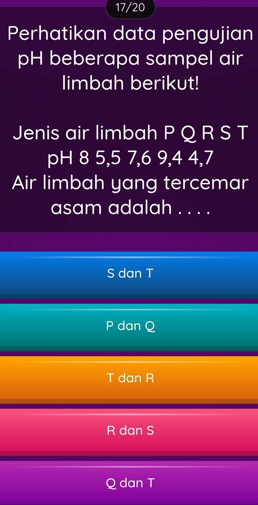 17/20
Perhatikan data pengujian
pH beberapa sampel air
limbah berikut!
Jenis air limbah P Q R S T
pH 8 5, 5 7, 6 9, 4 4, 7
Air limbah yang tercemar
asam adalah . . . .
S dan T
P dan Q
T dan R
R dan S
Q dan T