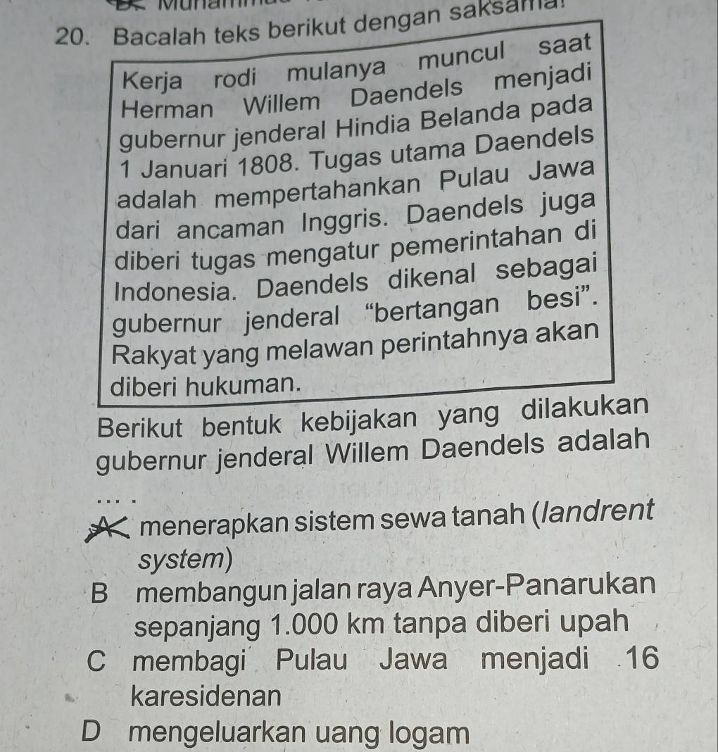 Bacalah teks berikut dengan saksama
Kerja rodi mulanya muncul saat
Herman Willem Daendels menjadi
gubernur jenderal Hindia Belanda pada
1 Januari 1808. Tugas utama Daendels
adalah mempertahankan Pulau Jawa
dari ancaman Inggris. Daendels juga
diberi tugas mengatur pemerintahan di
Indonesia. Daendels dikenal sebagai
gubernur jenderal “bertangan besi”.
Rakyat yang melawan perintahnya akan
diberi hukuman.
Berikut bentuk kebijakan yang dilakukan
gubernur jenderal Willem Daendels adalah
menerapkan sistem sewa tanah (landrent
system)
B membangun jalan raya Anyer-Panarukan
sepanjang 1.000 km tanpa diberi upah
C membagi Pulau Jawa menjadi 16
karesidenan
D mengeluarkan uang logam