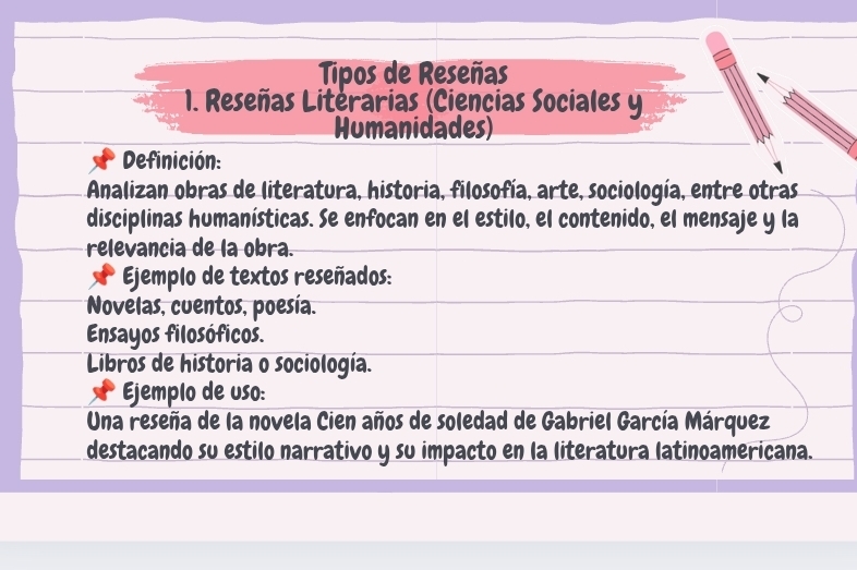 Tipos de Reseñas 
* 1. Reseñas Literarias (Ciencias Sociales y 
Humanidades) 
Definición: 
Analizan obras de literatura, historia, filosofía, arte, sociología, entre otras 
disciplinas humanísticas. Se enfocan en el estilo, el contenido, el mensaje y la 
relevancia de la obra. 
Ejemplo de textos reseñados: 
Novelas, cuentos, poesía. 
Ensayos filosóficos. 
Libros de historia o sociología. 
Ejemplo de uso: 
Una reseña de la novela Cien años de soledad de Gabriel García Márquez 
destacando su estilo narrativo y su impacto en la literatura latinoamericana.