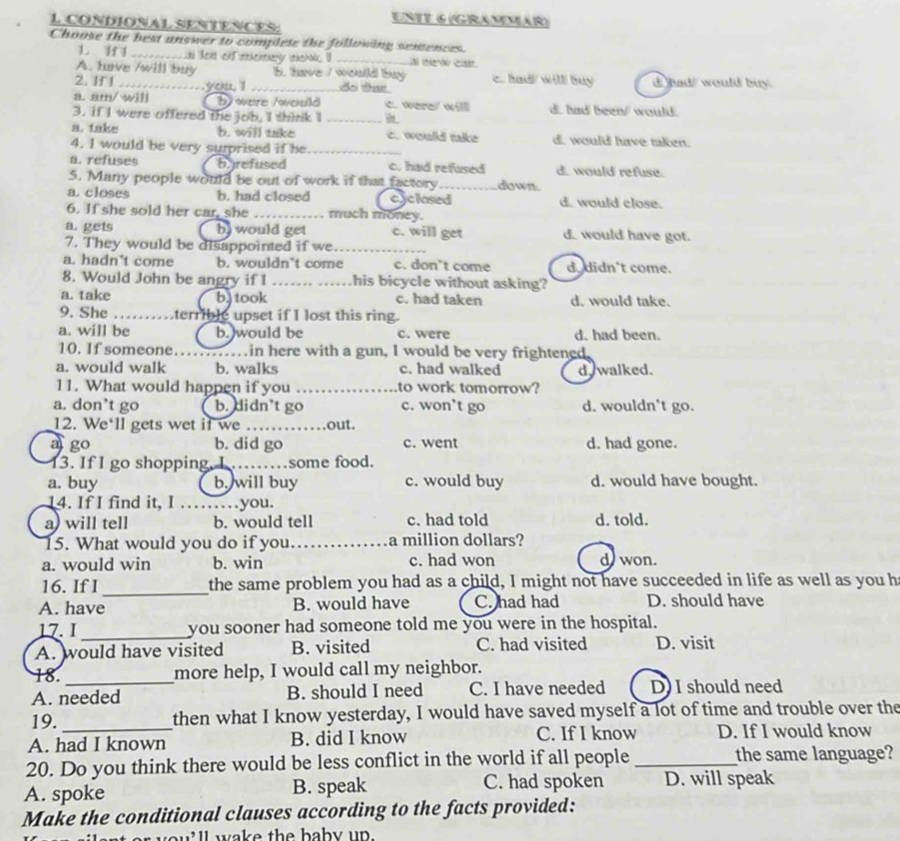 CONDIONAL SENTENCES
UNTT 6 (GRAMMär)
Choose the best answer to complete the following semences.
1. II   ters on snherenery theha, ll _Lal thierd in
A. have /will buy 5. have / would buy c. had will buy d had/ would buy.
2. If 1 ._ _you, 'I_ do tas
a. am/ wi by were /would c. were/ wi d. had been/ would.
3. if I were offered the job, I think I_
a. take b. will take c. would tike d. would have taken.
4. I would be very surprised if he_
a. refuses byrefused c. had refused d. would refuse.
5. Many people would be out of work if that factory_ down.
a.closes b. had closed cyclosed d.  would close.
6. If she sold her car, she _much money.
a. gets b would get c. will get d. would have got.
7. They would be disappointed if we_
a. hadn't come b. wouldn't come c. don’t come d. didn't come.
8. Would John be angry if 1 ……. .. .his bicycle without asking?
a. take b.) took c. had taken d. would take.
9. She ……terrible upset if I lost this ring.
a. will be b.)would be c. were d. had been.
10. If someone……..in here with a gun, I would be very frightened.
a. would walk b. walks c. had walked d. walked.
11. What would happen if you _to work tomorrow?
a. don’t go b. didn’t go c. won’t go d. wouldn’t go.
12. We'll gets wet if we _out.
a go b. did go c. went d. had gone.
13. If I go shopping, I _some food.
a. buy b. will buy c. would buy d. would have bought.
14. If I find it, I ……you.
a) will tell b. would tell c. had told d. told.
15. What would you do if you. ._ a million dollars?
a. would win b. win c. had won d won.
16. If I _the same problem you had as a child, I might not have succeeded in life as well as you h
A. have B. would have C. had had D. should have
17. I _you sooner had someone told me you were in the hospital.
A. would have visited B. visited C. had visited D. visit
18._ more help, I would call my neighbor.
A. needed B. should I need C. I have needed D) I should need
19. then what I know yesterday, I would have saved myself a lot of time and trouble over the
A. had I known B. did I know C. If I know D. If I would know
20. Do you think there would be less conflict in the world if all people _the same language?
A. spoke B. speak C. had spoken D. will speak
Make the conditional clauses according to the facts provided:
ill wake the baby up.