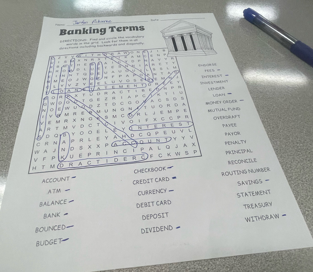 Date: 
_ 
Name 
Banking Terms 
DIRECTIONS: Find and circle the vocabulary 
words in the grid. Look for them in all 
directions including backwards and diagonally 
2 Y V an 1 T H D R A w 。 N E J 
、 B 
U 1 s M X N R × T K A 
M C E N P 
Y 
R B M H E B 5 A 1 C Y D P 
N A Y R 
D L E T E s N N 1 A R E T 
S S L M ENDORSE 
R R 
1 N N T Q D E U A U U L D feEs 
M E J W G IE N F P A P o A N T A 
1 L Y v Z Y Iε E L U V 。 s E B M N J INTEREST 
A T E M E N T D R E E Y INVESTMENT 
P 
0 A 
K T 1 U LENDER 
0 R T ū D R A C T I B E 6 N 
D S LOaN 
IG W D G o T G E Z R I A P C 
X 
money order 
In E W U D Z T D C G O A C S 
| V B M R E M U N G N T U O R D A 
V E M R X N G S M C D R L JE M P E 
MUTUAL FUND 
A R T M V D C T I V OI F X C C P R 
OVERDRAFT 
is D Q B Y O O E L É YUNTEREST PAYEE 
PAYOR 
C R N A P R L E Y A H D C Q P E U V L 
penalty 
V F P KU E P R I N C i P A L Q J A X W A J N D S X X P A C CO U Ν T Υ Υ ∨ 
H T M D R A C T I D E R C F C K W S P PRINCIPAL 
RECONCILE 
ACCOUNT CHECKBOOK 
CREDIT CARD ROUTING NUMBER 
SAVINGS 
ATM 
BALANCE CURRENCY 
DEBIT CARD STATEmENT 
TREASURY 
BANK 
WITHDRAW 
BOUNCED _DEPOSIT 
BUDGET DIVIDEND