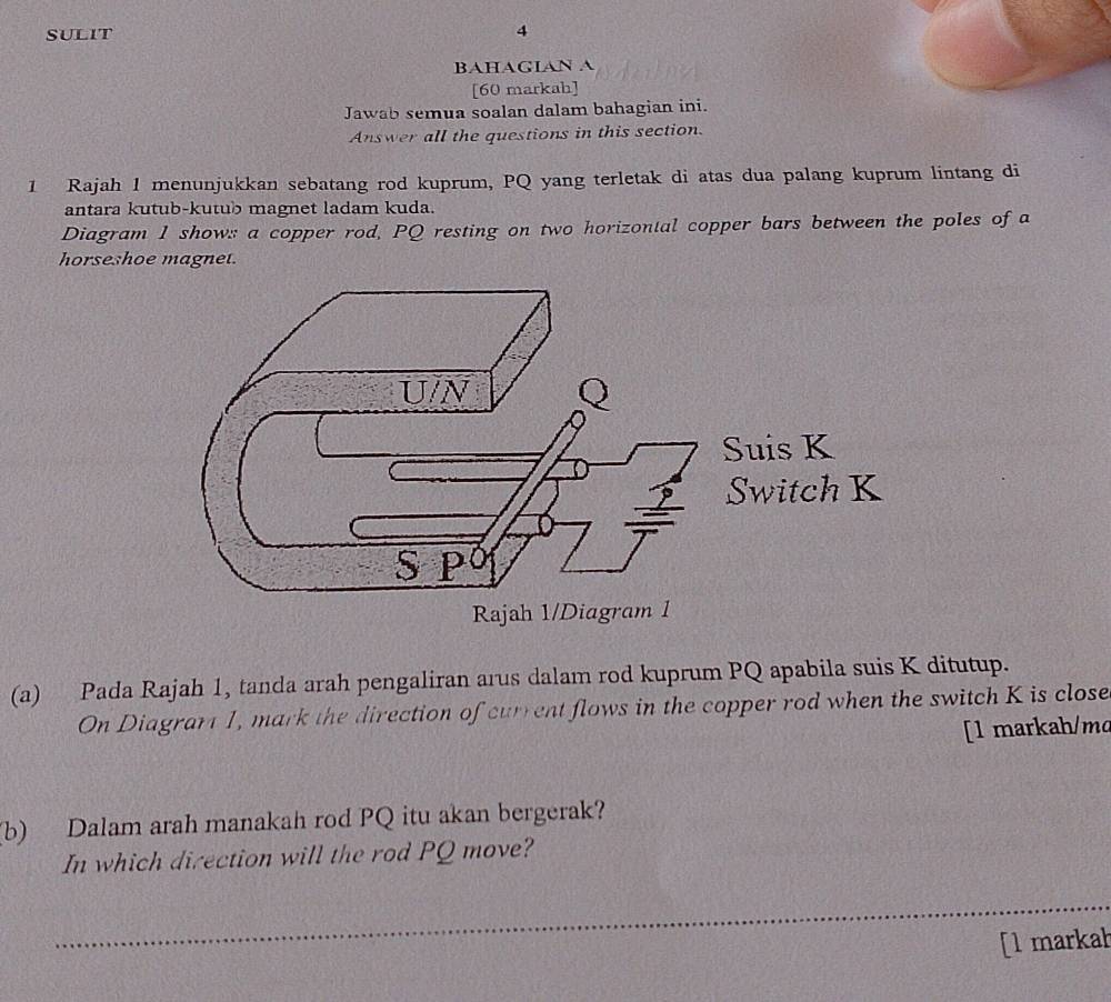 SULIT 4 
BAHAGIAN A 
[60 markah] 
Jawab semua soalan dalam bahagian ini. 
Answer all the questions in this section. 
1 Rajah 1 menunjukkan sebatang rod kuprum, PQ yang terletak di atas dua palang kuprum lintang di 
antara kutub-kutub magnet ladam kuda. 
Diagram 1 show:: a copper rod, PQ resting on two horizontal copper bars between the poles of a 
horseshoe magnet. 
UIN 
Suis K
Switch K
S Pố 
Rajah 1/Diagram 1 
(a) Pada Rajah 1, tanda arah pengaliran arus dalam rod kuprum PQ apabila suis K ditutup. 
On Diagrar 1, mark the direction of current flows in the copper rod when the switch K is close 
[1 markah/mo 
(b) Dalam arah manakah rod PQ itu akan bergerak? 
In which direction will the rod PQ move? 
_ 
[l markah