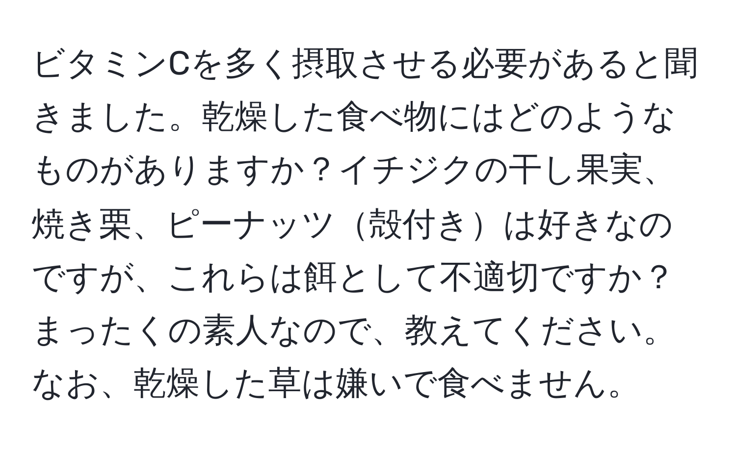 ビタミンCを多く摂取させる必要があると聞きました。乾燥した食べ物にはどのようなものがありますか？イチジクの干し果実、焼き栗、ピーナッツ殻付きは好きなのですが、これらは餌として不適切ですか？まったくの素人なので、教えてください。なお、乾燥した草は嫌いで食べません。