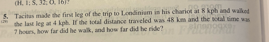 (1 I,1;S,32;O,16) ? 
5. Tacitus made the first leg of the trip to Londinium in his chariot at 8 kph and walked 
(29) the last leg at 4 kph. If the total distance traveled was 48 km and the total time was
7 hours, how far did he walk, and how far did he ride?