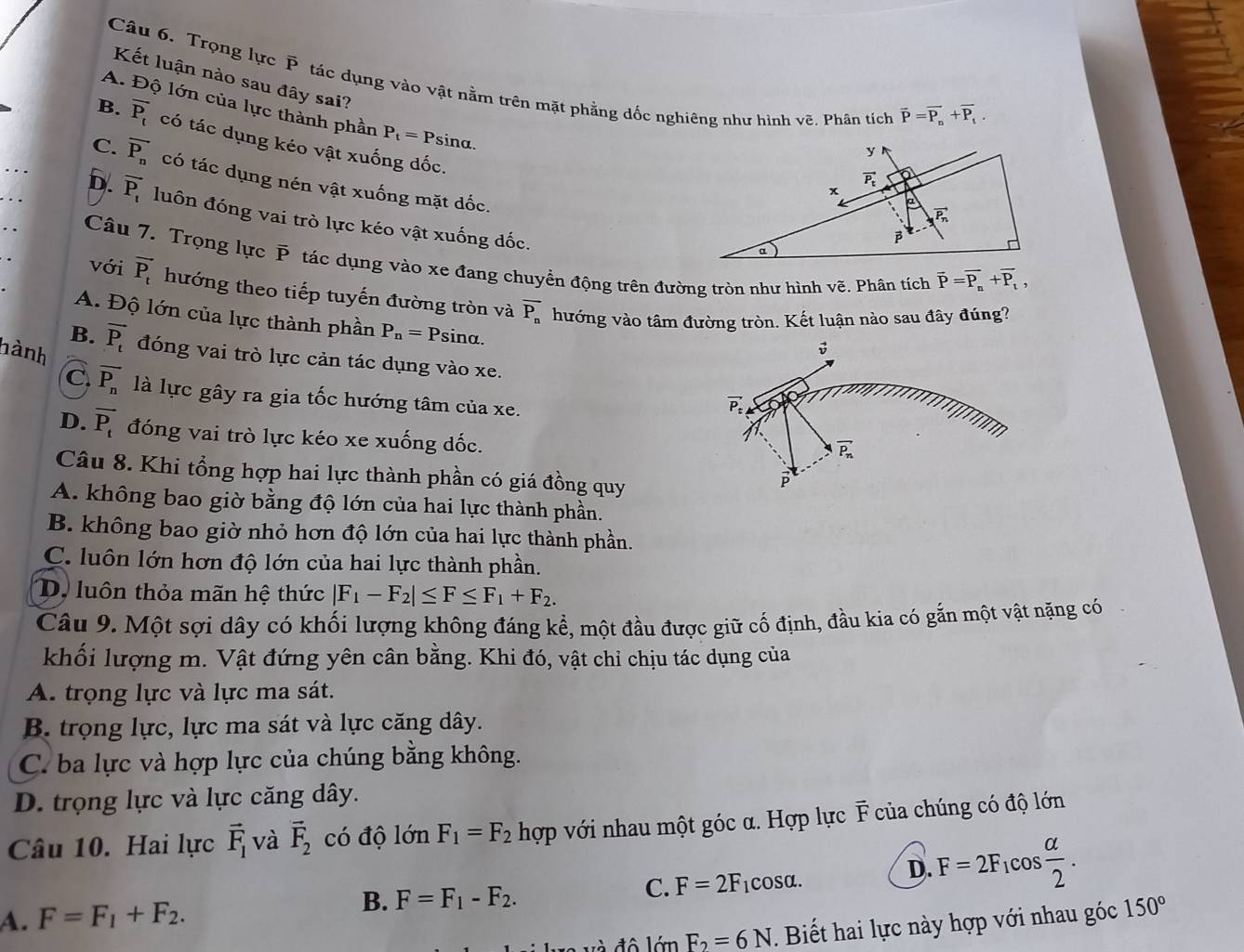 Trọng lực P tác dụng vào vật nằm trên mặt phẳng đốc nghiêng như hình vẽ. Phân tích vector P=vector P_n+vector P_t.
Kết luận nào sau đây sai?
A. Độ lớn của lực thành phần P_t=Psi na
B. overline P_t có tác dụng kéo vật xuống đốc.
y
C. overline P_n có tác dụng nén vật xuống mặt dốc.
vector P_t
x
D. overline P_t luôn đóng vai trò lực kéo vật xuống đốc.
vector P_n
β
α
Câu 7. Trọng lực P tác dụng vào xe đang chuyển động trên đường tròn như hình voverline e. Phân tích vector P=vector P_n+vector P_t,
với vector P_t hướng theo tiếp tuyến đường tròn và overline P_n hướng vào tâm đường tròn. Kết luận nào sau đây đúng?
A. Độ lớn của lực thành phần P_n=P sina.
hành
B. vector P_t đóng vai trò lực cản tác dụng vào xe.
C. vector P_n là lực gây ra gia tốc hướng tâm của xe.
vector P_t
D. vector P_t đóng vai trò lực kéo xe xuống dốc.
vector P_n
Câu 8. Khi tổng hợp hai lực thành phần có giá đồng quy
P
A. không bao giờ bằng độ lớn của hai lực thành phần.
B. không bao giờ nhỏ hơn độ lớn của hai lực thành phần.
C. luôn lớn hơn độ lớn của hai lực thành phần.
D. luôn thỏa mãn hệ thức |F_1-F_2|≤ F≤ F_1+F_2.
Câu 9. Một sợi dây có khối lượng không đáng kể, một đầu được giữ cố định, đầu kia có gắn một vật nặng có
khối lượng m. Vật đứng yên cân bằng. Khi đó, vật chỉ chịu tác dụng của
A. trọng lực và lực ma sát.
B. trọng lực, lực ma sát và lực căng dây.
C. ba lực và hợp lực của chúng bằng không.
D. trọng lực và lực căng dây.
Câu 10. Hai lực vector F_1 và vector F_2 có độ lớn F_1=F_2 hợp với nhau một góc α. Hợp lực F của chúng có độ lớn
D. F=2F_1cos  alpha /2 .
A. F=F_1+F_2. B. F=F_1-F_2. C. F=2F_1cos alpha .
đ à đ ô  lớn F_2=6N. Biết hai lực này hợp với nhau góc 150°