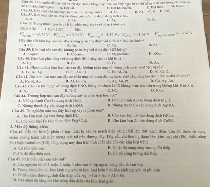 Thủy ngân dể bay hơi và rát độc. Nếu chẳng may nhiệt kể thủy ngăn bị vỡ thi đùng chất nào trong các chất sau
để khử độc thủy ngân? A. Bột sắt. B. Bột lưu huỳnh.
Cu 36. Kim loại nào sau đây tan hoàn toàn trong nước? A. Cu. B. Ag. C. Bột than D. Nước.
Câu 37. Kim loại nào sau đây tác dụng với nước thu được dung dịch kiểm? C. K. D. Au.
A. Al. B. Na. C, Ag.
Câu 38. Trong nước nguyên chất khí phản ứng xảy ra sẽ có quá trình sau: D. Fe.
2H_2O+2eto H_2+2OH^- Biết:
E_Ma^+/Na^circ =-2,71V;E_Cu^(2+)/Cu^circ =+0,34V;E_Mg^(2+)/Mg^circ =-2,36V;E_Al^+/Al^circ =-1,68V;E_2H_2O/68V;+20H^-^circ =-0,42V
Hãy cho biết kim loại nào sau đây không phản ứng được với nước ở điều kiện chuẩn?
A. Cu. B. Na. C. Mg. D. Al.
Câu 39, Kim loại nào sau đây không phản ứng với dung dịch HCl loãng?
A. Copper. B. Calcium. C. Magnesium. D. Këm.
Câu 40. Kim loại phản ứng với dung dịch HCl loãng sinh ra khí H₂ là
A. Hg. B. Cu. C. Fe. D. Ag.
Câu 41. Nhóm những kim loại nào sau đây không phản ứng với dung dịch nitric acid đặc, nguội?
A. Fe, Al, Ag. B. Fe, Au, Cr. C. Fe, Al, Zn. D. Al, Cr, Zn.
Câu 42. Dãy kim loại nào sau đây có phản ứng với dung dịch sulfuric acid đặc, nóng tạo thành khí sulfur dioxide?
A. Na, K, Au. B. Al, Fe, Cu. C. Ag, Au, Pt. D. Cu, Ag, Au.
Câu 43. Cho Cu tác dụng với dung dịch HNO_3 loãng thu được khí X không màu, hóa nâu trong không khí. Khí X là
A. N_2. B. N_2O. C. NO. D. NO_2.
Câu 44. Trường hợp nào sau đây không xảy ra phản ứng hóa học?
A. Nhúng thanh Cu vào dung dịch NaCl. B. Nhúng thanh Al vào dung dịch MgCl_2.
C. Nhúng thanh Ag vào dung dịch Fe SO_4. D. Nhúng thanh Cu vào dung dịch AgNO_3.
Câu 45. Thí nghiệm nào sau đây không xây ra phản ứng?
A. Cho kim loại Ag vào dung dịch HCl. B. Cho kim loại Cu vào dung dịch HNO_3.
C. Cho kim loại Fe vào dung dịch Fe_2(SO_4)_3. D. Cho kim loại Zn vào dung dịch CuSO_4.
2. Mức độ thông hiểu:
Câu 46. Cầu chỉ là một phần tử hay thiết bị bảo vệ mạch điện bằng cách làm đứt mạch điện. Câu chì được sử dụng
nhằm phòng tránh các hiện tượng quả tải trên đường dây. Dây cầu chỉ thường được làm kim loại chì (Pb), thiếc trắng
(Sn) hoặc cadmium (Cd). Ứng dụng này dựa trên tính chất nào của các kim loại trên?
A. Có tính dẻo cao. B. Nhiệt độ nóng chây tương đối thấp.
C. Cỏ độ dẫn điện cao. D. Có độ cứng tương đổi thấp.
Câu 47, Phát biểu nào sau đây sai?
A. Các nguyên tử có 1 hoặc 2 hoặc 3 electron ở lớp ngoài cùng đều là kim loại.
B. Trong cùng chu kì, bán kính nguyên tử kim loại kém hơn bản kính nguyên tử phi kim.
C. Ở điều kiện thường, tinh dẫn điện của Ag>Cu>Au>Al>Fe.
D. Khi nhiệt độ tăng thì khả năng dẫn điện của kim loại giảm.