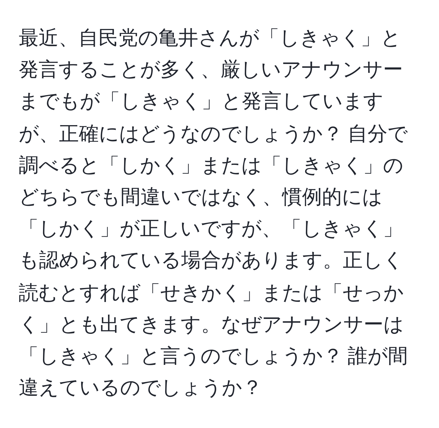 最近、自民党の亀井さんが「しきゃく」と発言することが多く、厳しいアナウンサーまでもが「しきゃく」と発言していますが、正確にはどうなのでしょうか？ 自分で調べると「しかく」または「しきゃく」のどちらでも間違いではなく、慣例的には「しかく」が正しいですが、「しきゃく」も認められている場合があります。正しく読むとすれば「せきかく」または「せっかく」とも出てきます。なぜアナウンサーは「しきゃく」と言うのでしょうか？ 誰が間違えているのでしょうか？