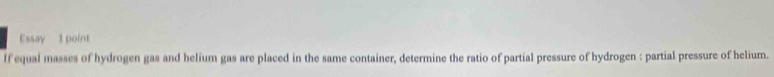 Essay 1 point 
If equal masses of hydrogen gas and helium gas are placed in the same container, determine the ratio of partial pressure of hydrogen : partial pressure of helium.