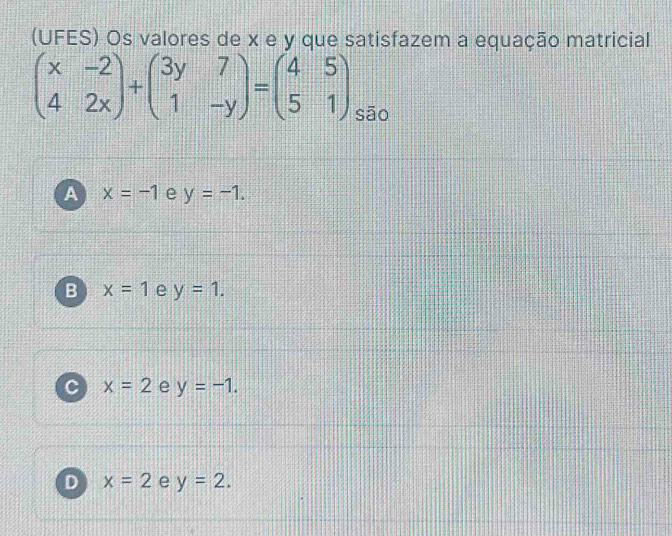 (UFES) Os valores de x e y que satisfazem a equação matricial
beginpmatrix x&-2 4&2xendpmatrix +beginpmatrix 3y&7 1&-yendpmatrix =beginpmatrix 4&5 5&1endpmatrix sāo
A x=-1 e y=-1.
B x=1 e y=1.
C x=2 e y=-1.
D x=2 e y=2.