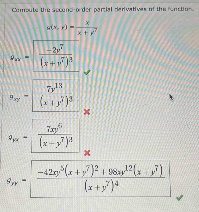 Compute the second-order partial derivatives of the function.
g(x,y)= x/x+y^7 
g_xx=frac frac -2y^7(x+y^7)^3
g_xy=frac 7y^(13)(x+y^7)^3 ×
g_px= frac 7xy^6(x+y^7)^3 x
g_ry= frac -42xy^5(x+y^7)^2+98xy^(12)(x+y^7)(x+y^7)^4