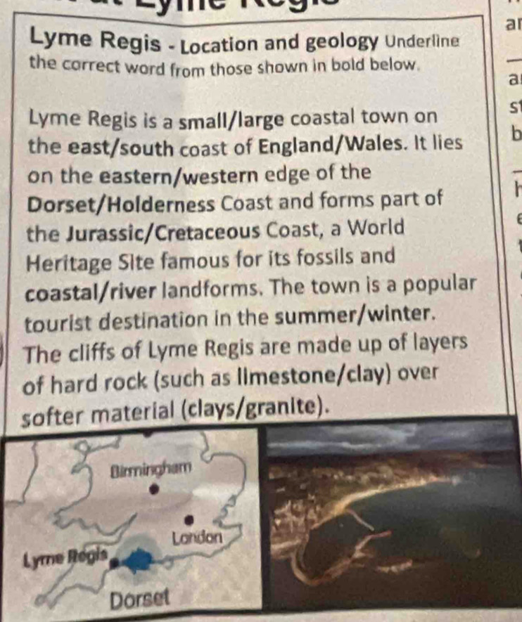 ar 
Lyme Regis - Location and geology Underline 
the correct word from those shown in bold below. 
_ 
a 
Lyme Regis is a small/large coastal town on s 
the east/south coast of England/Wales. It lies b 
on the eastern/western edge of the 
Dorset/Holderness Coast and forms part of 
the Jurassic/Cretaceous Coast, a World 
Heritage Site famous for its fossils and 
coastal/river landforms. The town is a popular 
tourist destination in the summer/winter. 
The cliffs of Lyme Regis are made up of layers 
of hard rock (such as limestone/clay) over 
softer material (clays/granite). 
Birmingham 
London 
Lyme Regis 
Dorset