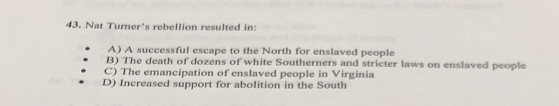 Nat Turner’s rebellion resulted in:
A) A successful escape to the North for enslaved people
B) The death of dozens of white Southerners and stricter laws on enslaved people
C) The emancipation of enslaved people in Virginia
D) Increased support for abolition in the South