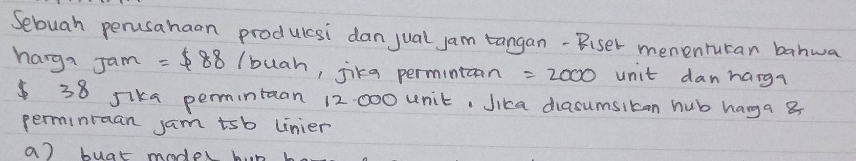 Sebuah perusahaan produlcsi dan jual jam tangan-Biser menenrutan banwa 
harga Jam =$ 88 (buah, jika permintcan =2000 unit danhang? 
38 sika permintaan 12 000 unit. Jika diasumsiban hub hanga 8
perminraan jam tsb unier 
a) buat model bn