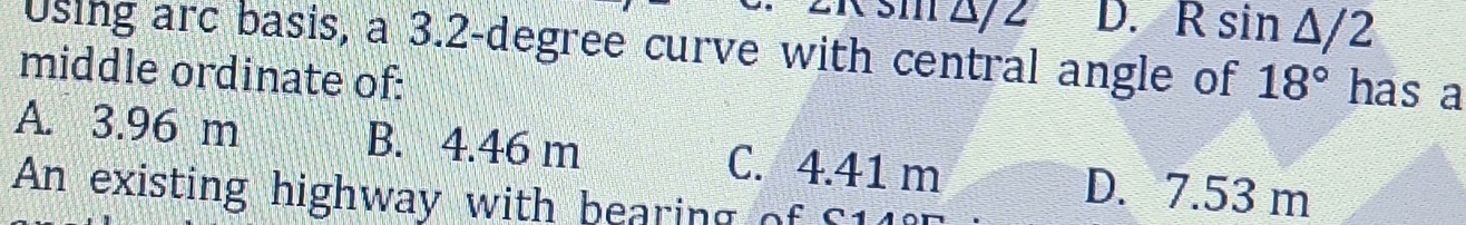 sm △ 2 D. Rsin △ /2
Using arc basis, a 3.2-degree curve with central angle of 18° has a
middle ordinate of:
A. 3.96 m B. 4.46 m C. 4.41 m D. 7.53 m
An existing highway with bearing of S11