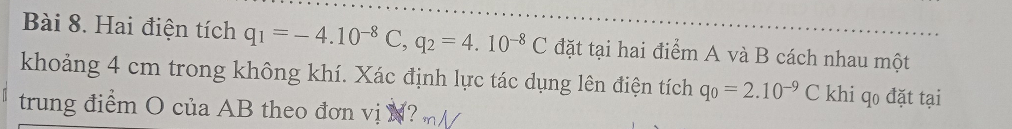 Hai điện tích q_1=-4.10^(-8)C, q_2=4.10^(-8)C đặt tại hai điểm A và B cách nhau một 
khoảng 4 cm trong không khí. Xác định lực tác dụng lên điện tích q_0=2.10^(-9)C khi qo đặt tại 
trung điểm O của AB theo đơn vị N