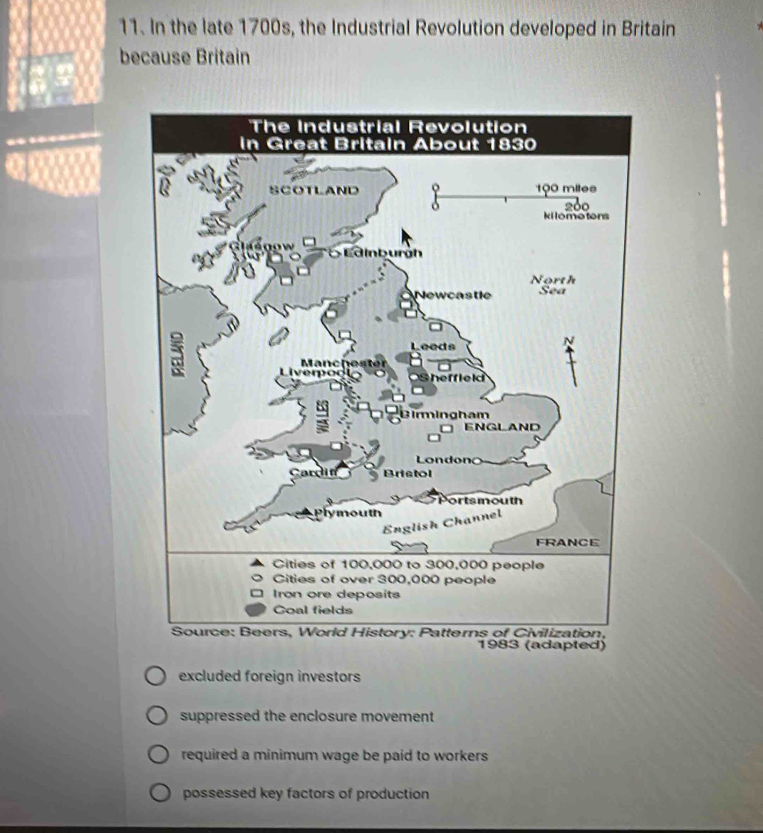 In the late 1700s, the Industrial Revolution developed in Britain
because Britain
1983 (adapted)
excluded foreign investors
suppressed the enclosure movement
required a minimum wage be paid to workers
possessed key factors of production