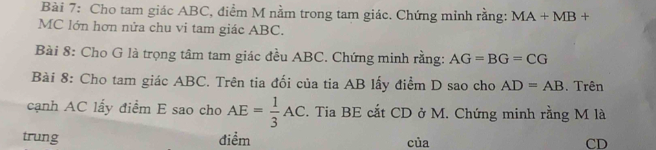 Cho tam giác ABC, điểm M nằm trong tam giác. Chứng minh rằng: MA+MB+
MC lớn hơn nửa chu vi tam giác ABC. 
Bài 8: Cho G là trọng tâm tam giác đều ABC. Chứng minh rằng: AG=BG=CG
Bài 8: Cho tam giác ABC. Trên tia đối của tia AB lấy điểm D sao cho AD=AB Trên 
cạnh AC lấy điểm E sao cho AE= 1/3 AC. Tia BE cắt CD ở M. Chứng minh rằng M là 
trung điểm của CD