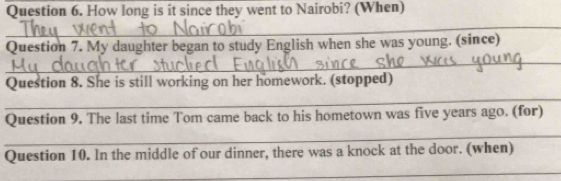 How long is it since they went to Nairobi? (When) 
_ 
_ 
Question 7. My daughter began to study English when she was young. (since) 
_ 
Question 8. She is still working on her homework. (stopped) 
_ 
Question 9. The last time Tom came back to his hometown was five years ago. (for) 
Question 10. In the middle of our dinner, there was a knock at the door. (when) 
_