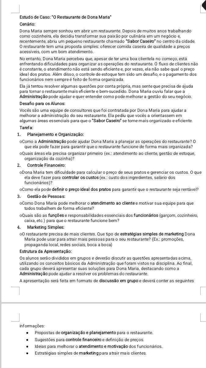 Estudo de Caso: "O Restaurante de Dona Maria"
Cenário:
Dona Maria sempre sonhou em abrir um restaurante. Depois de muitos anos trabalhando
como cozinheira, ela decidiu transformar sua paixão por culinária em um negócio e,
recentemente, abriu um pequeno restaurante chamado "Sabor Caseiro" no centro da cidade.
O restaurante tem uma proposta simples: oferecer comida caseira de qualidade a preços
acessíveis, com um bom atendimento.
No entanto, Dona Maria percebeu que, apesar de ter uma boa clientela no começo, está
enfrentando dificuldades para organizar as operações do restaurante. O fluxo de clientes não
é constante, o atendimento não está sendo eficiente e, por vezes, ela não sabe qual o preço
ideal dos pratos. Além disso, o controle de estoque tem sido um desafio, e o pagamento dos
funcionários nem sempreé feito de forma organizada.
Ela já tentou resolver algumas questões por conta própria, mas sente que precisa de ajuda
para tornar o restaurante mais eficiente e bem-sucedido. Dona Maria ouviu falar que a
Administração pode ajudar e quer entender como pode melhorar a gestão do seu negócio.
Desafio para os Alunos:
Vocês são uma equipe de consultores que foi contratada por Dona Maria para ajudar a
melhorar a administração do seu restaurante. Ela pediu que vocês a orientassem em
algumas áreas essenciais para que o 'Sabor Caseiro' se torne mais organizado e eficiente.
Taref a:
1. Planejamento e Organização:
oComo a Administração pode ajudar Dona Maria a planejar as operações do restaurante? O
que ela pode fazer para garantir que o restaurante funcione de forma mais organizada?
oQuais áreas ela precisa organizar primeiro (ex.: atendimento ao cliente, gestão de estoque,
organização da cozinha)?
2. Controle Financeiro:
oDona Maria tem dificuldade para calcular o preço de seus pratos e gerenciar os custos. O que
ela deve fazer para controlar os custos (ex.: custo dos ingredientes, salário dos
funcionários)?
oComo ela pode definir o preço ideal dos pratos para garantir que o restaurante seja rentável?
3. Gestão de Pessoas:
oComo Dona Maria pode melhorar o atendimento ao cliente e motivar sua equipe para que
todos trabalhem de forma eficiente?
oQuais são as funções e responsabilidades essenciais dos funcionários (garçom, cozinheiro,
caixa, etc.) para queo restaurante funcione bem?
4. Marketing Simples:
00 restaurante precisa de mais clientes. Que tipo de estratégias simples de marketing Dona
Maria pode usar para atrair mais pessoas para o seu restaurante? (Ex.: promoções,
propaganda local, redes sociais, boca a boca)
Estrutura da Apresentação:
Os alunos serão divididos em grupos e deverão discutir as questões apresentadas acima,
utilizando os conceitos básicos da Administração que foram vistos na disciplina. Ao final,
cada grupo deverá apresentar suas soluções para Dona Maria, destacando como a
Administração pode ajudar a resolver os problemas do restaurante.
A apresentação será feita em formato de discussão em grupo e deverá conter as seguintes
informações:
Propostas de organização e planejamento para o restaurante.
Sugestões para controle financeiro e definição de preços.
Ideias para melhorar o atendimento e motivação dos funcionários.
Estratégias simples de marketingpara atrair mais clientes.