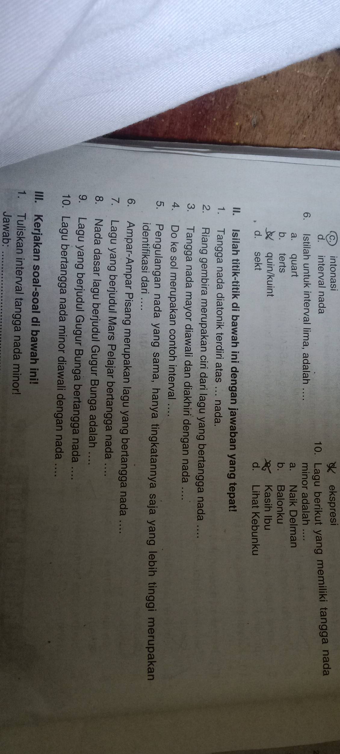 intonasi ekspresi
d. interval nada
10. Lagu berikut yang memiliki tangga nada
6. Istilah untuk interval lima, adalah …... minor adalah ....
a. quart a. Naik Delman
b. terts b. Balonku
quin/kuint Kasih Ibu
d. sekt d. Lihat Kebunku
II. Isilah titik-titik di bawah ini dengan jawaban yang tepat!
1. Tangga nada diatonik terdiri atas ... nada.
2. Riang gembira merupakan ciri dari lagu yang bertangga nada ....
3. Tangga nada mayor diawali dan diakhiri dengan nada …..
4. Do ke sol merupakan contoh interval ....
5. Pengulangan nada yang sama, hanya tingkatannya saja yang lebih tinggi merupakan
identifikasi dari ....
6. Ampar-Ampar Pisang merupakan lagu yang bertangga nada …..
7. Lagu yang berjudul Mars Pelajar bertangga nada …..
8. Nada dasar lagu berjudul Gugur Bunga adalah ....
9. Lagu yang berjudul Gugur Bunga bertangga nada ....
10. Lagu bertangga nada minor diawali dengan nada ....
III. Kerjakan soal-soal di bawah ini!
1. Tuliskan interval tangga nada minor!
Jawab:_