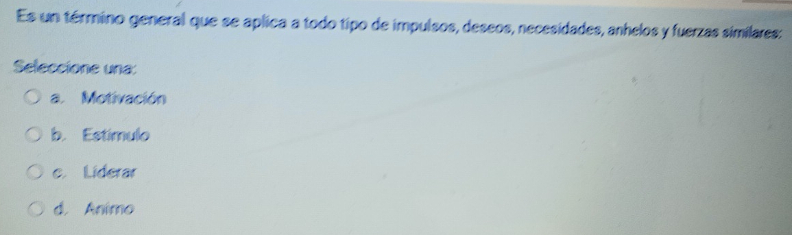 Es un término general que se aplica a todo tipo de impulsos, deseos, necesidades, anhelos y fuerzas similares:
Seleccione una:
a. Motivación
b. Estímulo
c Liderar
d. Animo