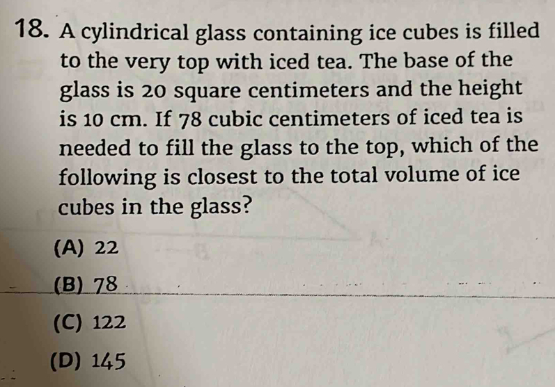 A cylindrical glass containing ice cubes is filled
to the very top with iced tea. The base of the
glass is 20 square centimeters and the height
is 10 cm. If 78 cubic centimeters of iced tea is
needed to fill the glass to the top, which of the
following is closest to the total volume of ice
cubes in the glass?
(A) 22
(B) 78
(C) 122
(D) 145