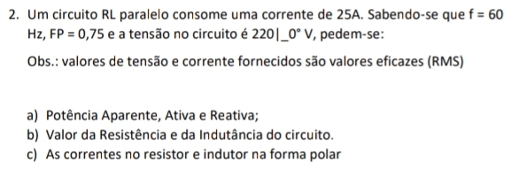 Um circuito RL paralelo consome uma corrente de 25A. Sabendo-se que f=60
Hz, FP=0,75 e a tensão no circuito é 220|_ 0°V pedem-se:
Obs.: valores de tensão e corrente fornecidos são valores eficazes (RMS)
a) Potência Aparente, Ativa e Reativa;
b) Valor da Resistência e da Indutância do circuito.
c) As correntes no resistor e indutor na forma polar