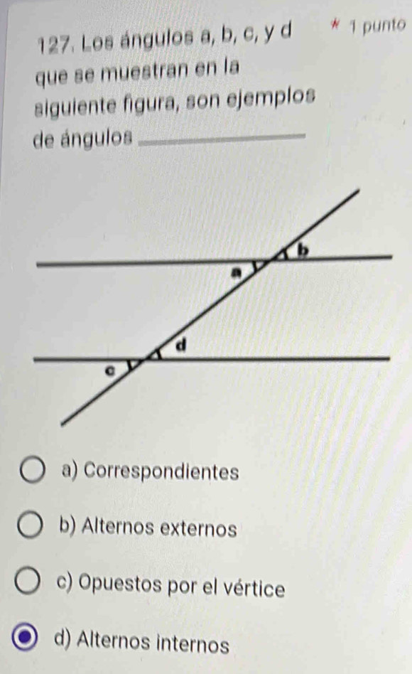 Los ángulos a, b, c, y d * 1 punto
que se muestran en la
siguiente figura, son ejemplos
de ángulos_
a) Correspondientes
b) Alternos externos
c) Opuestos por el vértice
d) Alternos internos