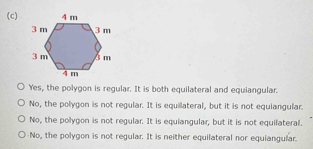 Yes, the polygon is regular. It is both equilateral and equiangular.
No, the polygon is not regular. It is equilateral, but it is not equiangular.
No, the polygon is not regular. It is equiangular, but it is not equilateral.
No, the polygon is not regular. It is neither equilateral nor equiangular.