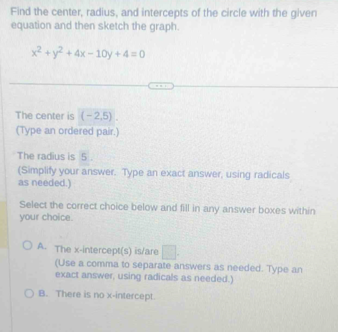 Find the center, radius, and intercepts of the circle with the given
equation and then sketch the graph.
x^2+y^2+4x-10y+4=0
The center is (-2,5). 
(Type an ordered pair.)
The radius is 5.
(Simplify your answer. Type an exact answer, using radicals
as needed.)
Select the correct choice below and fill in any answer boxes within
your choice.
A. The x-intercept(s) is/are □ . 
(Use a comma to separate answers as needed. Type an
exact answer, using radicals as needed.)
B. There is no x-intercept.