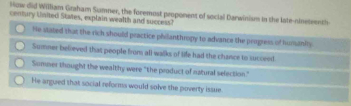 How did William Graham Sumner, the foremost proponent of social Darwinism in the late-nineteenth-
century United States, explain wealth and success?
He stated that the rich should practice philanthropy to advance the progress of humanity
Sumner believed that people from all walks of life had the chance to succeed.
Sumner thought the wealthy were “the product of natural selection.”
He argued that social reforms would solve the poverty issue.