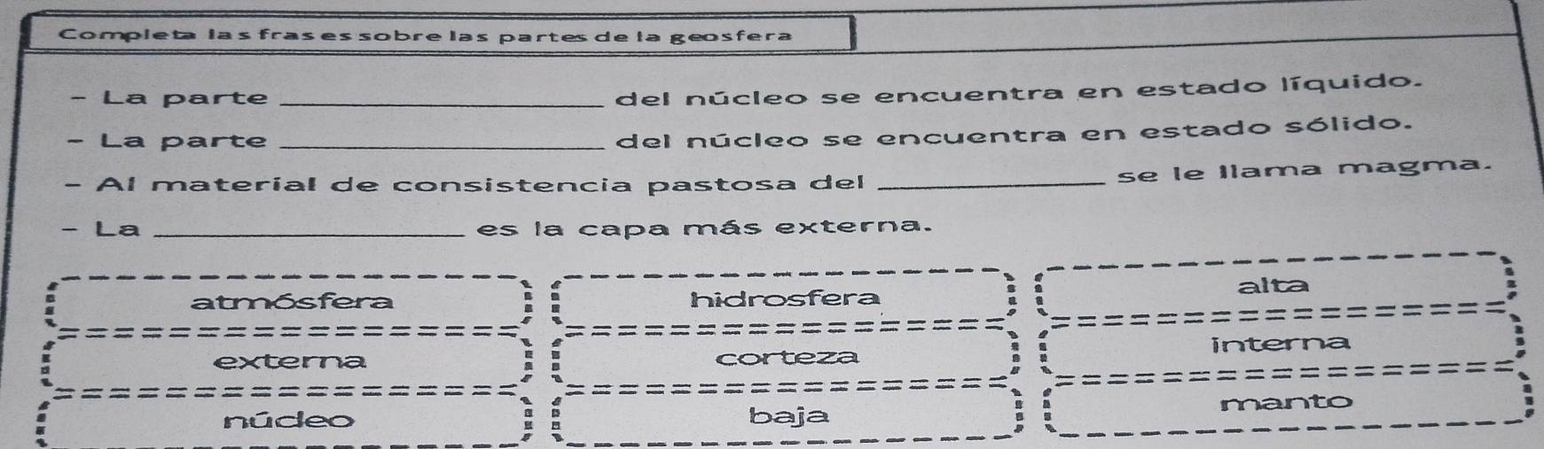 Completa las fras es sobre las partes de la geosfera
- La parte_
del núcleo se encuentra en estado líquido.
- La parte_
del núcleo se encuentra en estado sólido.
- Al materíal de consistencia pastosa del_
se le Ilama magma.
- La _es la capa más externa.
alta
atmósfera hidrosfera
=
externa corteza interna
núdeo baja manto