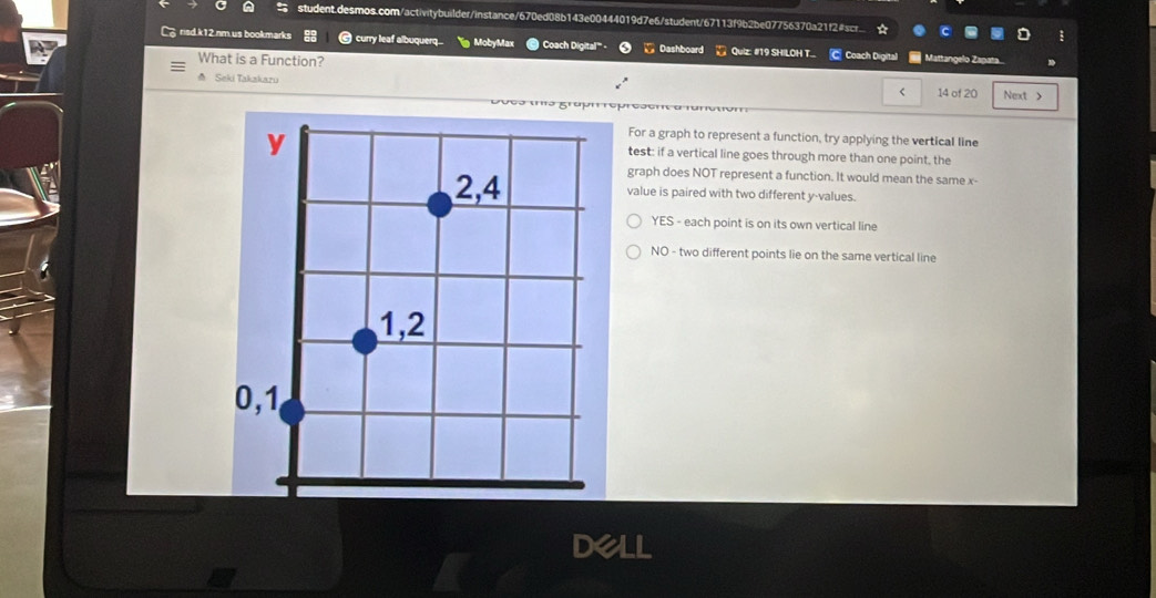 risd.k12.nm.us bookmarks curry leaf albuquerq.. MobyMax Coach Digital''' Dashboard Quiz: #19 SHILOH T. C Coach Digital Mattangelo Zapata
What is a Function?
△ Seki Takakazu 14 of 20 Next >
<
For a graph to represent a function, try applying the vertical line
test: if a vertical line goes through more than one point, the
graph does NOT represent a function. It would mean the same  x -
value is paired with two different y -values.
YES - each point is on its own vertical line
NO - two different points lie on the same vertical line
DeLI