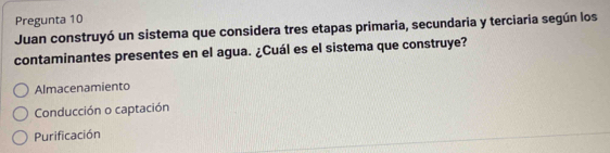 Pregunta 10
Juan construyó un sistema que considera tres etapas primaria, secundaria y terciaria según los
contaminantes presentes en el agua. ¿Cuál es el sistema que construye?
Almacenamiento
Conducción o captación
Purificación