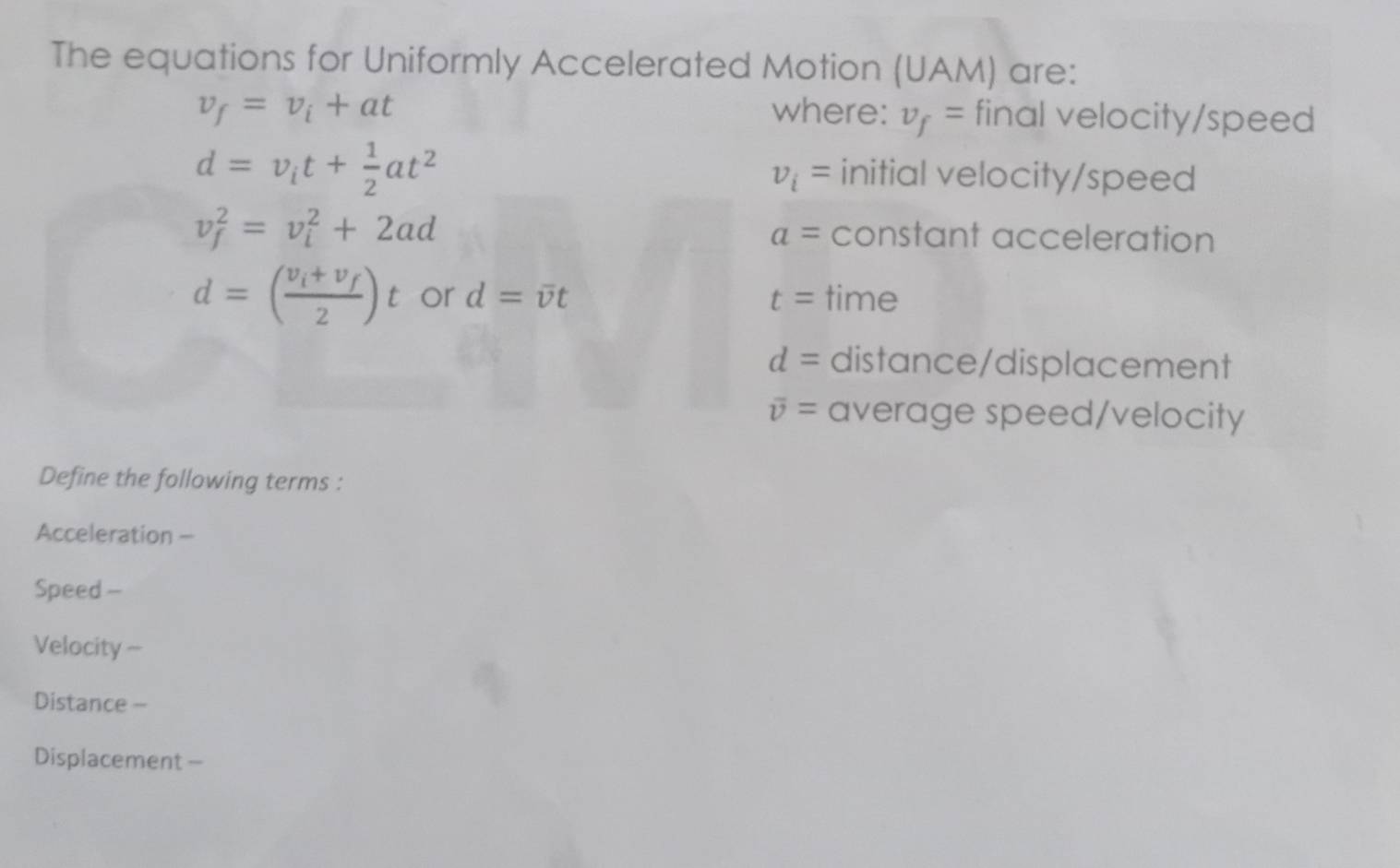 The equations for Uniformly Accelerated Motion (UAM) are:
v_f=v_i+at where: v_f= final velocity/speed
d=v_it+ 1/2 at^2 initial velocity/speed
v_i=
v_f^(2=v_i^2+2ad constant acceleration
a=
d=(frac v_i)+v_f2)t or d=overline vt t= time
d= distance/displacement
overline v= average speed/velocity 
Define the following terms : 
Acceleration - 
Speed - 
Velocity - 
Distance -- 
Displacement -