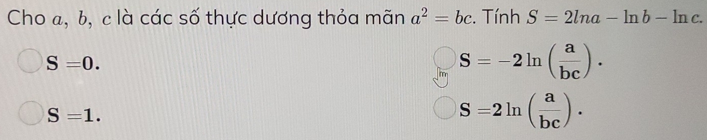 Cho a, b, c là các số thực dương thỏa mãn a^2=bc Tính S=2ln a-ln b-ln c.
S=0.
S=-2ln ( a/bc ).
S=1.
S=2ln ( a/bc ).