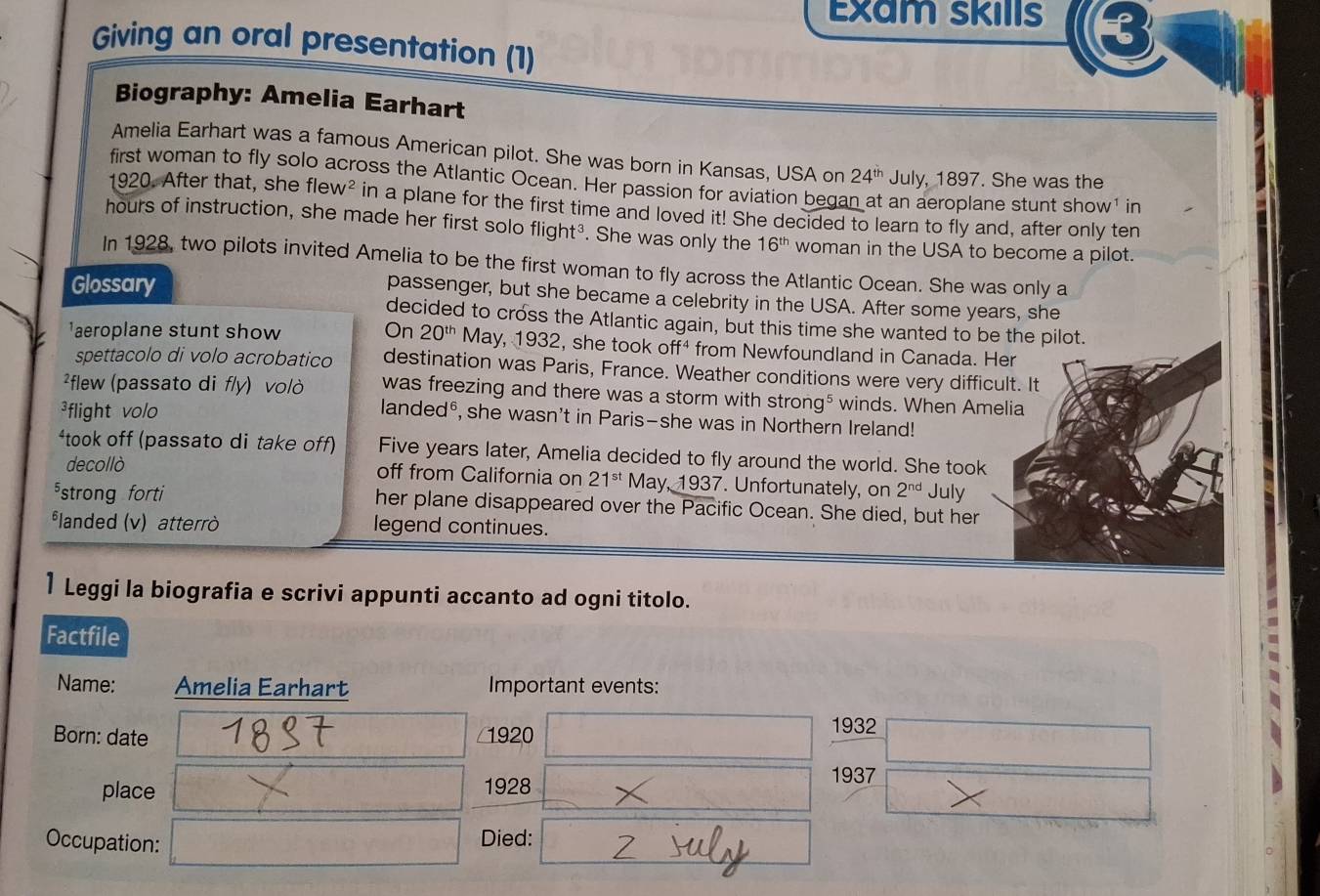 Exam skills t 
Giving an oral presentation (1) 
Biography: Amelia Earhart 
Amelia Earhart was a famous American pilot. She was born in Kansas, USA on 24^(th) July, 1897. She was the 
first woman to fly solo across the Atlantic Ocean. Her passion for aviation began at an aeroplane stunt show¹ in 
1920. After that, she flew N^2 in a plane for the first time and loved it! She decided to learn to fly and, after only ten
hours of instruction, she made her first solo flight³. She was only the 16^(th) woman in the USA to become a pilot. 
In 1928, two pilots invited Amelia to be the first woman to fly across the Atlantic Ocean. She was only a 
Glossary 
passenger, but she became a celebrity in the USA. After some years, she 
decided to cross the Atlantic again, but this time she wanted to be the pilot. 
aeroplane stunt show On 20^(th) May, 1932, she took off⁴ from Newfoundland in Canada. Her 
spettacolo di volo acrobatico destination was Paris, France. Weather conditions were very difficult. It 
²flew (passato di f/y) vol/ò was freezing and there was a storm with strong⁵ winds. When Amelia 
³flight volo 
landed®, she wasn't in Paris—she was in Northern Ireland! 
*took off (passato di take off) Five years later, Amelia decided to fly around the world. She took 
decollò off from California on 21^(st) May, 1937. Unfortunately, on 2^(nd) July 
strong forti her plane disappeared over the Pacific Ocean. She died, but her 
landed (v) atterrò legend continues. 
1 Leggi la biografia e scrivi appunti accanto ad ogni titolo. 
Factfile 
Name: Amelia Earhart Important events: 
Born: date 1920 
1932 
place 1928 
1937 
Occupation: Died: