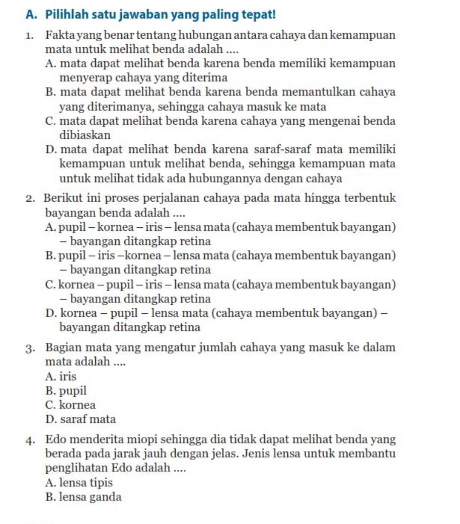 Pilihlah satu jawaban yang paling tepat!
1. Fakta yang benar tentang hubungan antara cahaya dan kemampuan
mata untuk melihat benda adalah ....
A. mata dapat melihat benda karena benda memiliki kemampuan
menyerap cahaya yang diterima
B. mata dapat melihat benda karena benda memantulkan cahaya
yang diterimanya, sehingga cahaya masuk ke mata
C. mata dapat melihat benda karena cahaya yang mengenai benda
dibiaskan
D. mata dapat melihat benda karena saraf-saraf mata memiliki
kemampuan untuk melihat benda, sehingga kemampuan mata
untuk melihat tidak ada hubungannya dengan cahaya
2. Berikut ini proses perjalanan cahaya pada mata hingga terbentuk
bayangan benda adalah ....
A. pupil - kornea - iris - lensa mata (cahaya membentuk bayangan)
- bayangan ditangkap retina
B. pupil - iris -kornea - lensa mata (cahaya membentuk bayangan)
- bayangan ditangkap retina
C. kornea - pupil - iris - lensa mata (cahaya membentuk bayangan)
- bayangan ditangkap retina
D. kornea - pupil - lensa mata (cahaya membentuk bayangan) -
bayangan ditangkap retina
3. Bagian mata yang mengatur jumlah cahaya yang masuk ke dalam
mata adalah ....
A. iris
B. pupil
C. kornea
D. saraf mata
4. Edo menderita miopi sehingga dia tidak dapat melihat benda yang
berada pada jarak jauh dengan jelas. Jenis lensa untuk membantu
penglihatan Edo adalah ....
A. lensa tipis
B. lensa ganda