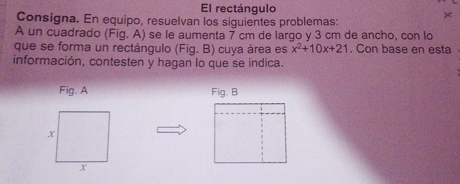 El rectángulo 
× 
Consigna. En equipo, resuelvan los siguientes problemas: 
A un cuadrado (Fig. A) se le aumenta 7 cm de largo y 3 cm de ancho, con lo 
que se forma un rectángulo (Fig. B) cuya área es x^2+10x+21. Con base en esta 
información, contesten y hagan lo que se indica. 
Fig. A Fig. B