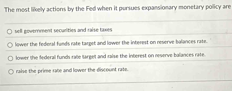 The most likely actions by the Fed when it pursues expansionary monetary policy are
sell government securities and raise taxes
lower the federal funds rate target and lower the interest on reserve balances rate.
lower the federal funds rate target and raise the interest on reserve balances rate.
raise the prime rate and lower the discount rate.