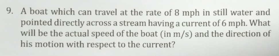 A boat which can travel at the rate of 8 mph in still water and 
pointed directly across a stream having a current of 6 mph. What 
will be the actual speed of the boat (in m/s) and the direction of 
his motion with respect to the current?