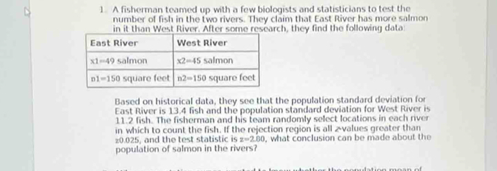 A fisherman teamed up with a few biologists and statisticians to test the
number of fish in the two rivers. They claim that East River has more salmon
in it than West River. After some research, they find the following data
Based on historical data, they see that the population standard deviation for
East River is 13.4 fish and the population standard deviation for West River is
11.2 fish. The fisherman and his team randomly select locations in each river
in which to count the fish. If the rejection region is all 2-values greater than
z0.025, and the test statistic is z=2.80 , what conclusion can be made about the
population of salmon in the rivers?