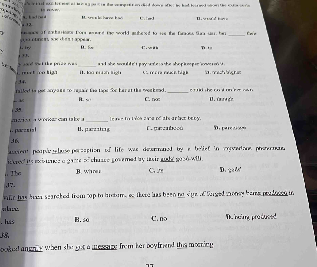 one
k's initial excitement at taking part in the competition died down after he had learned about the extra costs 
to cover.
strawbeny had had
opology
B. would have had C. had D. would have
referene 32.
y usands of enthusiasts from around the world gathered to see the famous film star, but _their
ppointment, she didn't appear.
. by B. for C. with D. to
y
33.
y said that the price was _and she wouldn't pay unless the shopkeeper lowered it.
treatm
much too high B. too much high C. more much high D. much higher
34.
failed to get anyone to repair the taps for her at the weekend, _could she do it on her own.
k. as B. so C. nor D. though
35.
merica, a worker can take a _leave to take care of his or her baby.
l. parental B. parenting C. parenthood D. parentage
36.
ancient people whose perception of life was determined by a belief in mysterious phenomena
idered its existence a game of chance governed by their gods' good-will.
. The B. whose C. its D. gods'
37.
villa has been searched from top to bottom, so there has been no sign of forged money being produced in
)alace.
C. no
. has B. so D. being produced
38.
ooked angrily when she got a message from her boyfriend this morning.