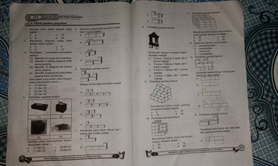 c 11. Perhatkan garnter benkut!
# # §  )Assemen Sumatif Akhir Semester
a
A. Pilihlah jawaban yang bener
1. Banyak rusuk dalam sebuah balok 5. Benkut ini hasii kocstruksi dari 2 balok 8. Perhalikan gamber berikut!
dan 1 kubus adalah
Banysknya balok satuan yang tansutun
a 4 adalsh c. 12 8.
c. 50
2. Banyaknya diagonal ruang pada d. 24 pade gamiiar sersebut ins adalan_
b ī
b. d 0o
12 Konstruksi secara umum adalah
bangun balok adalah B   4 c. B
a. menghancurkain
b 6 d. 12
3. Perhalikan pernyataan-pernyataan  Konstrukal bøngun tersebüt dapal c man yu b. mengursikan
berkut diuračan meniadi
(1) Memilki 12 rusuk sama parjang. a 2 kubus, 2 tábung, 2 balok, dan 2 13. Perhatikar gámbar berikur d mentianan
2) Memilaki 4 bidang diagonal tidak d.  prisma segítga
same panian b 2 kubus, 2 tabung, 2 balok, dan 1
(3) Memiliki 12 diagonal sisí semua 6. Perhatikan gambar benkut! prisma segitiga
sama panjang
(4) Memiliki 3 pasang sisi yang setiap c 4 kubus, 2 tabung, dan 1 prisma
pasang beda ukurannya. segnga
dilihat dan ates adsian.
Pemyataan yang benar untuk bangun d. 2 kubus, 4 balok, dan 1 prisma Visualisaaï spasial bangun tersebut jika
kubus ditunjukkan nomor .... 9. Perhatiluan gamber berikut! segiliga
b. (1) dan (3) a. (1)dan (2) Bangun di alas dapat diurikan mənjadi
D.
d. (3) dan (4) (2) dan (3)
a.
C
b.
Banyaknya kubus pada gambar
konstruksi tersebuš adafan
c.
b 16 a 。
c 18 d 20 14. Perhatikan gambar berikul!
10. Perhatikan gambar berikut!
d.
. Konstruksi yang dapat dibuat dari 1
Visualisasi yong benar dan arah alas
kubus dan 3 balok adalah .
Gambar yang menuB. dari gambar tersebut adalah_
Banyaknya kubus yang menyuson
bangun tersebut adalah
ditunjukkan nomor
b 48 a. 42 c 52 d 64
a (1) dan (2) c. (2)dan(3) b. 57
b. (1) dan (3) d. (3) dan (4)
Masemattka Kelis VI SD|M) Senestar Genso (Kar iplum Mandeka
56 /  Matematika Kalaš VI SD/MI Sømaster Ganap (Kurikulom Merdeka)
