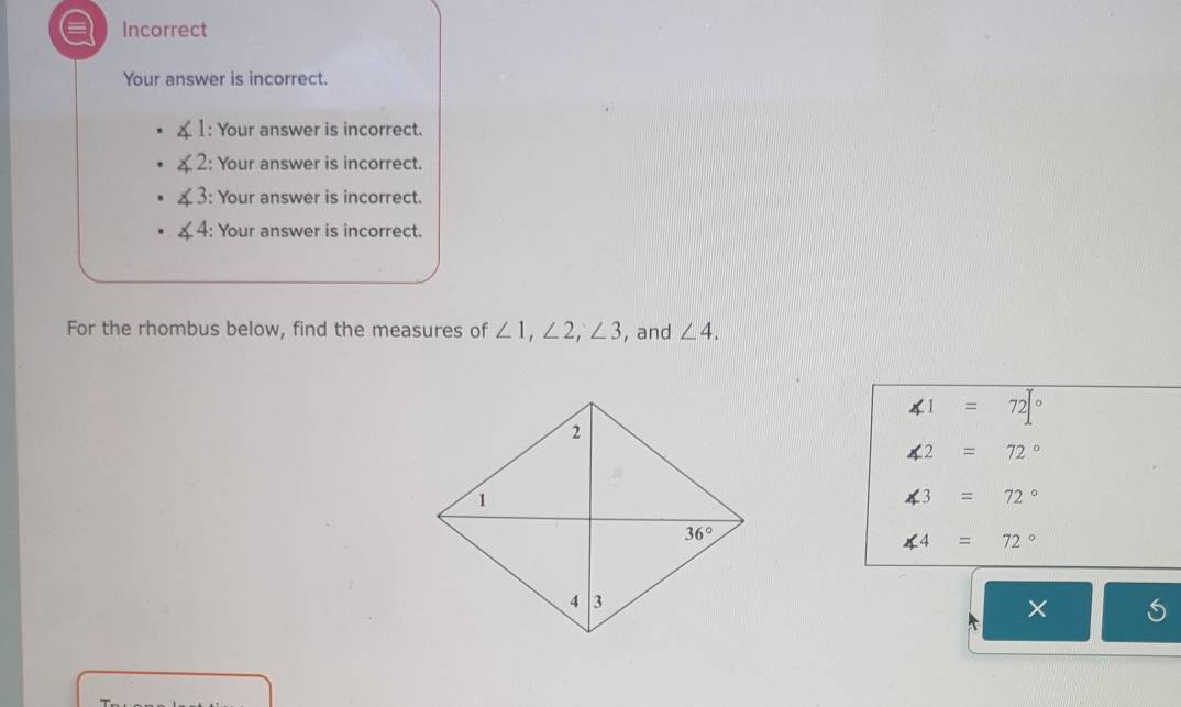 Incorrect
Your answer is incorrect.
1: Your answer is incorrect.
2: Your answer is incorrect.
3: Your answer is incorrect.
4: Your answer is incorrect.
For the rhombus below, find the measures of ∠ 1,∠ 2,∠ 3 , and ∠ 4.
∠ 1=72°
∠ 2=72°
∠ 3=72°
∠ 4=72°
: ×