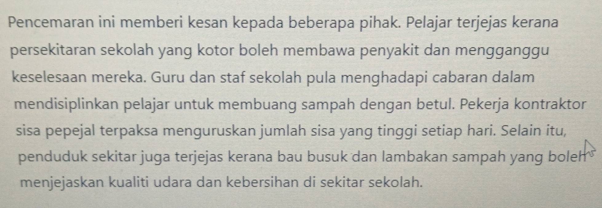 Pencemaran ini memberi kesan kepada beberapa pihak. Pelajar terjejas kerana 
persekitaran sekolah yang kotor boleh membawa penyakit dan mengganggu 
keselesaan mereka. Guru dan staf sekolah pula menghadapi cabaran dalam 
mendisiplinkan pelajar untuk membuang sampah dengan betul. Pekerja kontraktor 
sisa pepejal terpaksa menguruskan jumlah sisa yang tinggi setiap hari. Selain itu, 
penduduk sekitar juga terjejas kerana bau busuk dan lambakan sampah yang boleh 
menjejaskan kualiti udara dan kebersihan di sekitar sekolah.