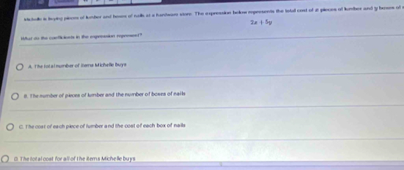 Mictell is beying pieces of lumber and hoses of nails at a handware store. The expression bellow represents the total cost of 2 pieces of lumber and y boxes of e
2x+5y
_
What do the coefficients in the expression represent?_
_
A. The tot al nember of Iters Michelle buys
_
_
8. The number of pieces of lumber and the number of boxes of nails
_
C. The cost of each piece of lumber and the cost of each box of nails
_
_
D. The total cost for all of the items Michelle buys