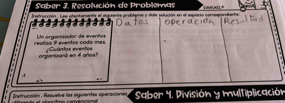 Saber 3. Resolución de Problemas DARUKEL® 
Instrucción . Lee atentamente el siguiente problema y dale solución en el espacio correspondiente: 
333 
Un organizador de eventos 
realiza 9 eventos cada mes. 
¿Cuántos eventos 
organizará en 4 años? 
Instrucción . Resuelve las siguientes operaciones, Saber 4. División y multiplicación 
tiiz a n d o el a lgoritmo convencional