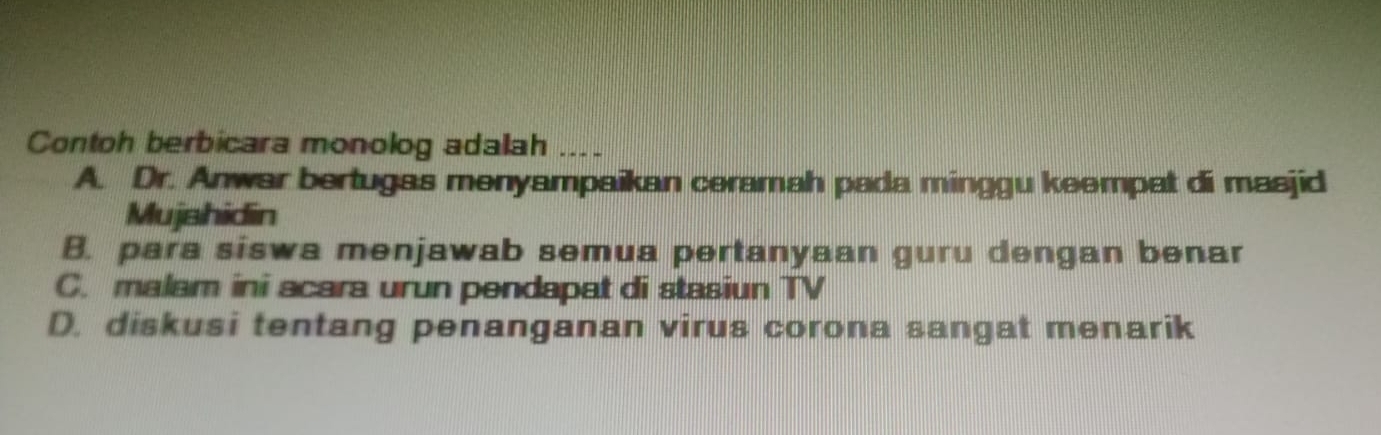 Contoh berbicara monolog adalah
A. Dr. Anwar bertugas menyampaikan ceramah pada minggu keempat di masjid
Mujshidin
B. para siswa menjawab semua pertanyaan guru dengan benar
C. malam ini acara urun pendapat di stasiun TV
D. diskusi tentang penanganan virus corona sangat menarik